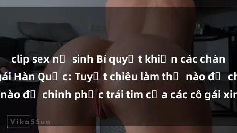 clip sex nữ sinh Bí quyết khiến các chàng mê mẩn với sex gái Hàn Quốc: Tuyệt chiêu làm thế nào để chinh phục trái tim của các cô gái xinh đẹp này!