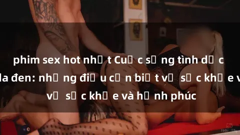 phim sex hot nhất Cuộc sống tình dục của người da đen: những điều cần biết về sức khỏe và hạnh phúc