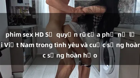 phim sex HD Sự quyến rũ của phụ nữ lớn tuổi Việt Nam trong tình yêu và cuộc sống hoàn hảo