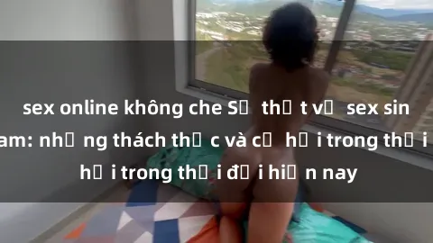 sex online không che Sự thật về sex sinh viên Việt Nam: những thách thức và cơ hội trong thời đại hiện nay