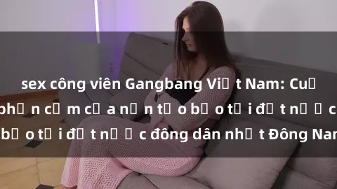 sex công viên Gangbang Việt Nam: Cuộc sống đen tối và phản cảm của nạn tảo bạo tại đất nước đông dân nhất Đông Nam Á.