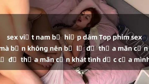sex việt nam bị hiếp dâm Top phim sex cosplay hot nhất mà bạn không nên bỏ lỡ để thỏa mãn cơn khát tình dục của mình!