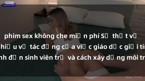 phim sex không che miễn phí Sự thật về sex học sinh: Tìm hiểu về tác động của việc giáo dục giới tính đến sinh viên trẻ và cách xây dựng môi trường an toàn cho họ