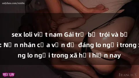 sex loli việt nam Gái trẻ bị trói và bạo hành tình dục: Nạn nhân của vấn đề đáng lo ngại trong xã hội hiện nay