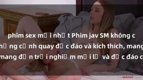 phim sex mới nhất Phim jav SM không che hấp dẫn với những cảnh quay độc đáo và kích thích, mang đến trải nghiệm mới lạ và độc đáo cho người xem.