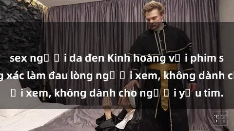 sex người da đen Kinh hoàng với phim sex tra tấn: Đường xác làm đau lòng người xem, không dành cho người yếu tim.