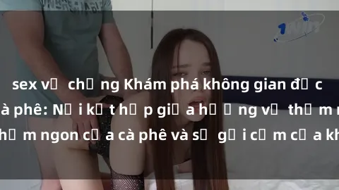 sex vợ chồng Khám phá không gian độc đáo của sex quán cà phê: Nơi kết hợp giữa hương vị thơm ngon của cà phê và sự gợi cảm của không gian tình dục