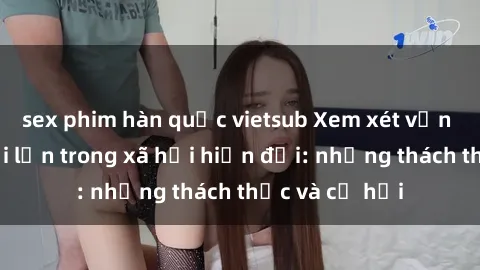 sex phim hàn quốc vietsub Xem xét vấn đề sex người lớn trong xã hội hiện đại: những thách thức và cơ hội