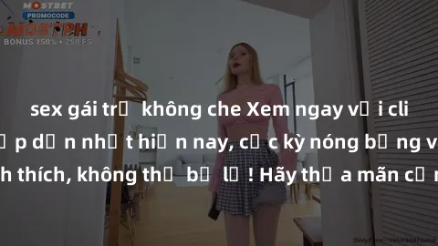 sex gái trẻ không che Xem ngay với clip sex không che hấp dẫn nhất hiện nay, cực kỳ nóng bỏng và đầy kích thích, không thể bỏ lỡ! Hãy thỏa mãn cảm xúc của bạn ngay hôm nay!