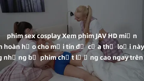 phim sex cosplay Xem phim JAV HD miễn phí - Trải nghiệm hoàn hảo cho mọi tín đồ của thể loại này. Tận hưởng những bộ phim chất lượng cao ngay trên điện thoại hoặc máy tính của bạn.