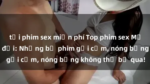 tải phim sex miễn phí Top phim sex Mỹ hot nhất mọi thời đại: Những bộ phim gợi cảm, nóng bỏng không thể bỏ qua!