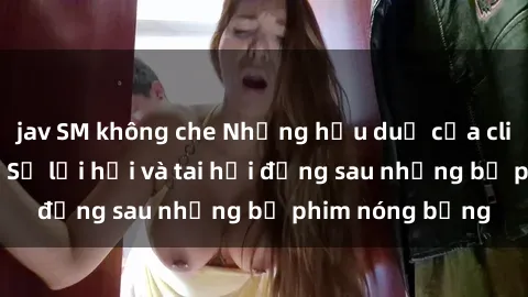 jav SM không che Những hậu duệ của clip sex đình đám: Sự lợi hại và tai hại đằng sau những bộ phim nóng bỏng