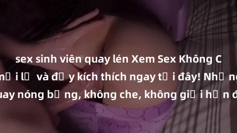sex sinh viên quay lén Xem Sex Không Che: Trải nghiệm mới lạ và đầy kích thích ngay tại đây! Những cảnh quay nóng bỏng, không che, không giới hạn đang chờ đón bạn. Đừng bỏ lỡ!