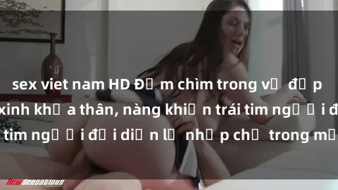 sex viet nam HD Đắm chìm trong vẻ đẹp tự nhiên của gái xinh khỏa thân, nàng khiến trái tim người đối diện lỡ nhịp chỉ trong một cái nhìn.