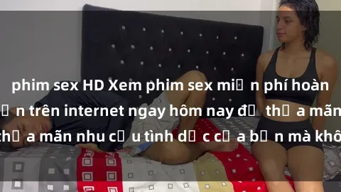 phim sex HD Xem phim sex miễn phí hoàn toàn không giới hạn trên internet ngay hôm nay để thỏa mãn nhu cầu tình dục của bạn mà không tốn chi phí.