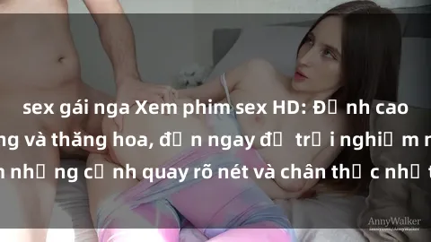 sex gái nga Xem phim sex HD: Đỉnh cao của sự sung sướng và thăng hoa, đến ngay để trải nghiệm những cảnh quay rõ nét và chân thực nhất. Hãy cùng khám phá!