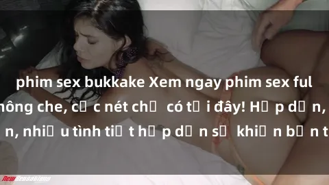 phim sex bukkake Xem ngay phim sex full HD đỉnh cao, không che, cực nét chỉ có tại đây! Hấp dẫn, nhiều tình tiết hấp dẫn sẽ khiến bạn thỏa mãn đắm say.