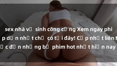 sex nhà vệ sinh công cộng Xem ngay phim sex mới nhất, hấp dẫn nhất chỉ có tại đây! Cập nhật liên tục đến những bộ phim hot nhất hiện nay chỉ trong vài cú click!