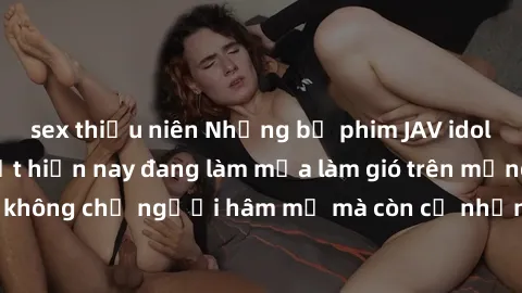 sex thiếu niên Những bộ phim JAV idol không che hot nhất hiện nay đang làm mưa làm gió trên mạng, hấp dẫn không chỉ người hâm mộ mà còn cả những ai mới tìm hiểu về thể loại này!
