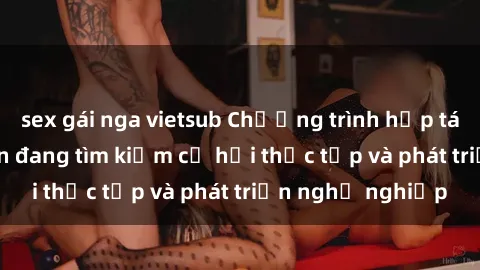 sex gái nga vietsub Chương trình hợp tác JAV cho sinh viên đang tìm kiếm cơ hội thực tập và phát triển nghề nghiệp