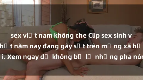 sex việt nam không che Clip sex sinh viên mới nhất hot nhất năm nay đang gây sốt trên mạng xã hội. Xem ngay để không bỏ lỡ những pha nóng không thể bỏ qua!