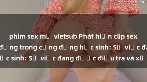 phim sex mỹ vietsub Phát hiện clip sex nữ sinh gây chấn động trong cộng đồng học sinh: Sự việc đang được điều tra và xử lý