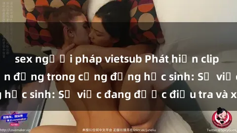 sex người pháp vietsub Phát hiện clip sex nữ sinh gây chấn động trong cộng đồng học sinh: Sự việc đang được điều tra và xử lý
