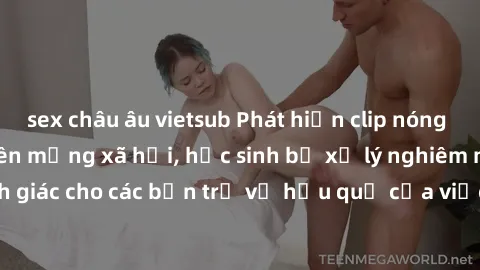sex châu âu vietsub Phát hiện clip nóng sinh viên gây sốt trên mạng xã hội, học sinh bị xử lý nghiêm ngặt. Đây là cảnh giác cho các bạn trẻ về hậu quả của việc chia sẻ thông tin trái phép trên interne