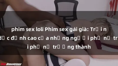 phim sex loli Phim sex gái già: Trải nghiệm tình dục đỉnh cao của những người phụ nữ trưởng thành