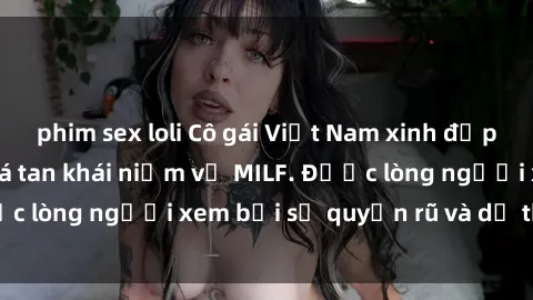 phim sex loli Cô gái Việt Nam xinh đẹp và gợi cảm làm xoá tan khái niệm về MILF. Được lòng người xem bởi sự quyến rũ và dễ thương.