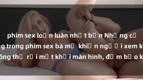phim sex loạn luân nhật bản Những cảnh quay nóng bỏng trong phim sex bà mẹ khiến người xem không thể rời mắt khỏi màn hình, đảm bảo không làm bạn thất vọng!