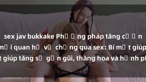 sex jav bukkake Phương pháp tăng cường gắn kết trong mối quan hệ vợ chồng qua sex: Bí mật giúp tăng sự gần gũi, thăng hoa và hạnh phúc cho cặp đôi
