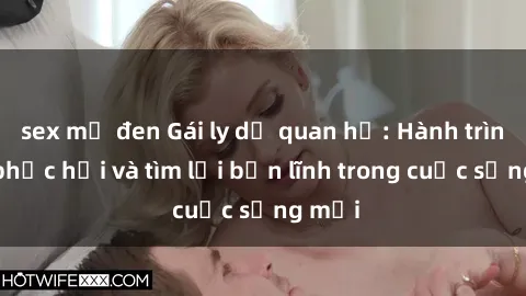 sex mỹ đen Gái ly dị quan hệ: Hành trình tự phục hồi và tìm lại bản lĩnh trong cuộc sống mới