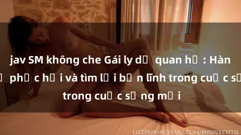 jav SM không che Gái ly dị quan hệ: Hành trình tự phục hồi và tìm lại bản lĩnh trong cuộc sống mới