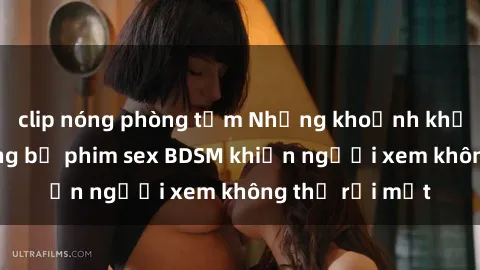 clip nóng phòng tắm Những khoảnh khắc hấp dẫn trong bộ phim sex BDSM khiến người xem không thể rời mắt