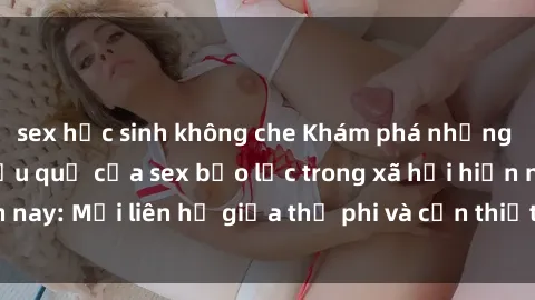 sex học sinh không che Khám phá những nguyên nhân và hậu quả của sex bạo lực trong xã hội hiện nay: Mối liên hệ giữa thị phi và cần thiết phải ngăn chặn.
