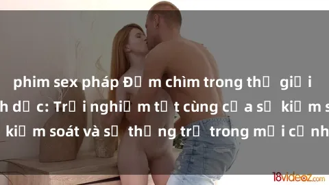 phim sex pháp Đắm chìm trong thế giới phim sex nô lệ tình dục: Trải nghiệm tột cùng của sự kiểm soát và sự thống trị trong mỗi cảnh quay mãnh liệt
