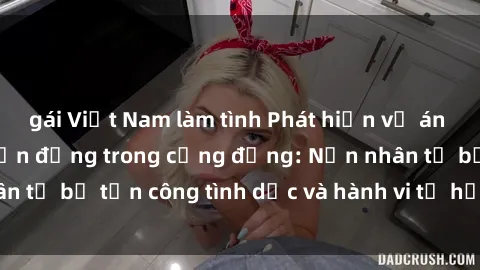 gái Việt Nam làm tình Phát hiện vụ án bạo dâm sex gây chấn động trong cộng đồng: Nạn nhân tố bị tấn công tình dục và hành vi tệ hại được tiết lộ
