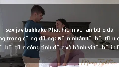 sex jav bukkake Phát hiện vụ án bạo dâm sex gây chấn động trong cộng đồng: Nạn nhân tố bị tấn công tình dục và hành vi tệ hại được tiết lộ