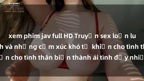 xem phim jav full HD Truyện sex loạn luân: Bí mật gia đình và những cảm xúc khó tả khiến cho tình thân biến thành ái tình đầy nhiệt huyết