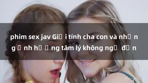 phim sex jav Giới tính cha con và những ảnh hưởng tâm lý không ngờ đến