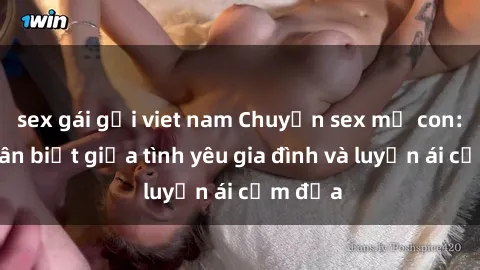 sex gái gọi viet nam Chuyện sex mẹ con: Sự phân biệt giữa tình yêu gia đình và luyến ái cấm địa