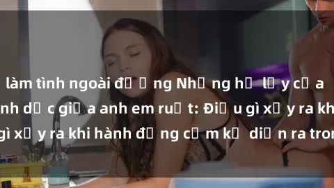 làm tình ngoài đường Những hệ lụy của việc có quan hệ tình dục giữa anh em ruột: Điều gì xảy ra khi hành động cấm kỵ diễn ra trong gia đình?