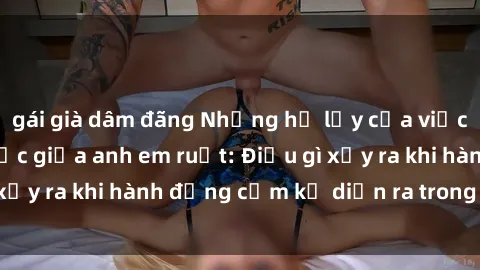 gái già dâm đãng Những hệ lụy của việc có quan hệ tình dục giữa anh em ruột: Điều gì xảy ra khi hành động cấm kỵ diễn ra trong gia đình?