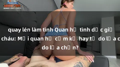 quay lén làm tình Quan hệ tình dục giữa ông cháu: Mối quan hệ cấm kỵ hay tự do lựa chọn?