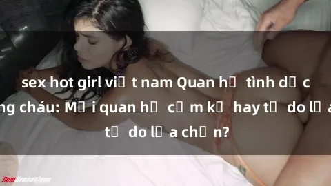 sex hot girl việt nam Quan hệ tình dục giữa ông cháu: Mối quan hệ cấm kỵ hay tự do lựa chọn?