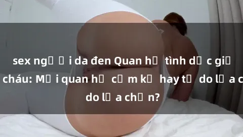 sex người da đen Quan hệ tình dục giữa ông cháu: Mối quan hệ cấm kỵ hay tự do lựa chọn?