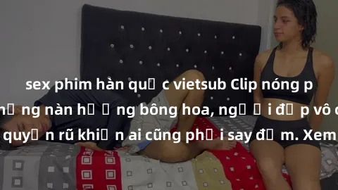 sex phim hàn quốc vietsub Clip nóng phòng tắm: Hít thở nồng nàn hương bông hoa, người đẹp vô cùng gợi cảm và quyến rũ khiến ai cũng phải say đắm. Xem ngay để trải nghiệm điều đặc biệt!