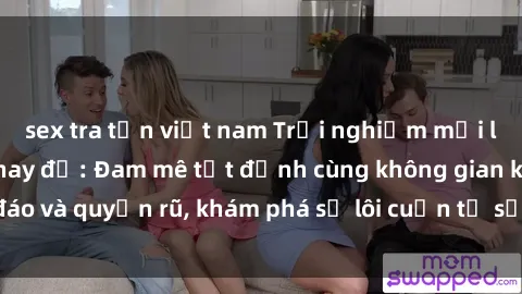 sex tra tấn việt nam Trải nghiệm mới lạ với sex phòng thay đồ: Đam mê tột đỉnh cùng không gian kín đáo và quyến rũ, khám phá sự lôi cuốn từ sự hấp dẫn của nơi này.