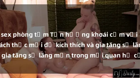 sex phòng tắm Tận hưởng khoái cảm với sex ngoài trời: Cách thức mới để kích thích và gia tăng sự lãng mạn trong mối quan hệ của bạn!